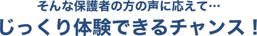 そんな保護者の方の声に応えて…じっくり体験できるチャンス！