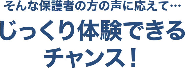 そんな保護者の方の声に応えて…じっくり体験できるチャンス！